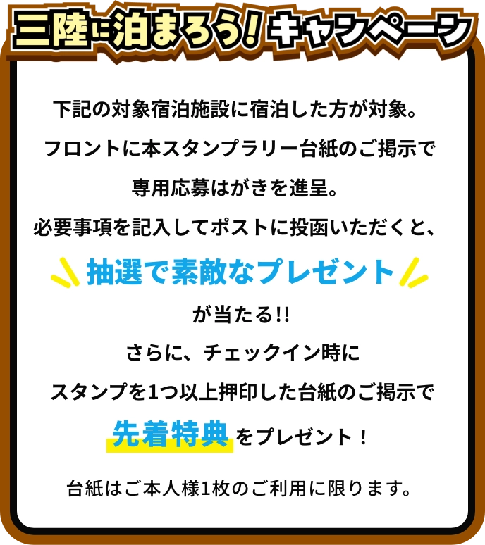 [三陸に泊まろう！キャンペーン]対象宿泊施設に宿泊し、フロントでもらえる専用応募はがきに必要事項を記入してポストに投函すると、抽選で素敵なプレゼントが当たる!!さらに、フロントでスタンプを1つ以上押印した台紙を提示すると、先着特典をプレゼント！